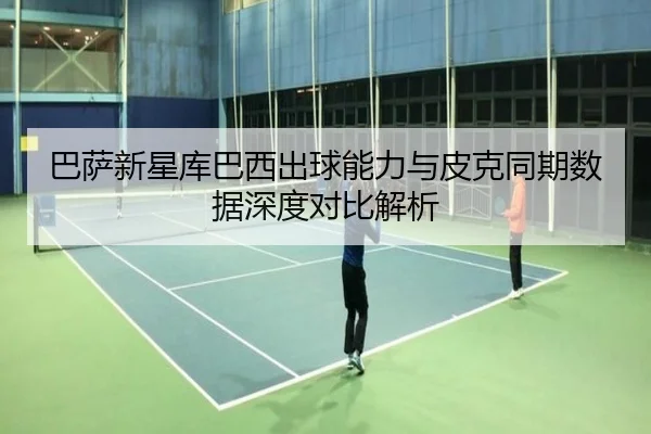 巴萨新星库巴西出球能力与皮克同期数据深度对比解析