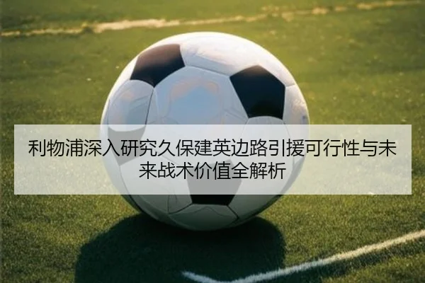 利物浦深入研究久保建英边路引援可行性与未来战术价值全解析