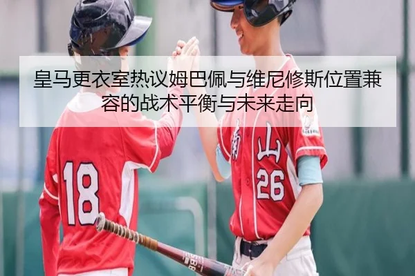 皇马更衣室热议姆巴佩与维尼修斯位置兼容的战术平衡与未来走向