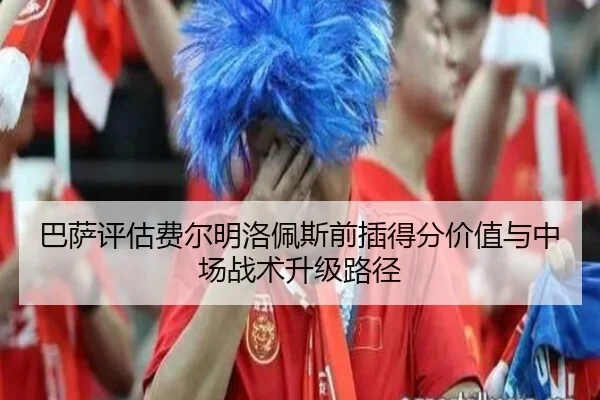 巴萨评估费尔明洛佩斯前插得分价值与中场战术升级路径