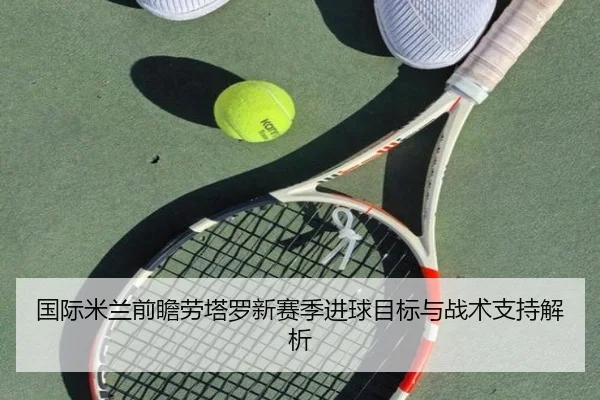 国际米兰前瞻劳塔罗新赛季进球目标与战术支持解析