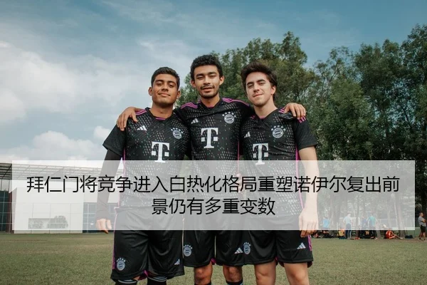 拜仁门将竞争进入白热化格局重塑诺伊尔复出前景仍有多重变数