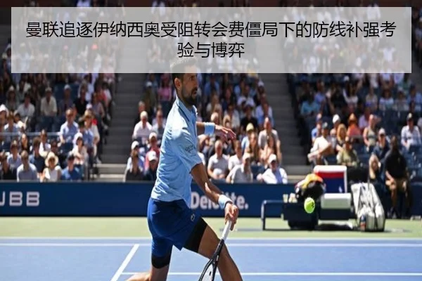 曼联追逐伊纳西奥受阻转会费僵局下的防线补强考验与博弈