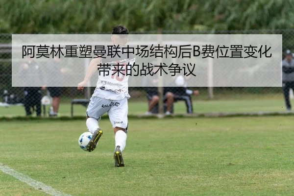 阿莫林重塑曼联中场结构后B费位置变化带来的战术争议