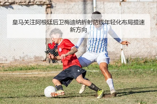 皇马关注阿根廷后卫梅迪纳折射防线年轻化布局提速新方向
