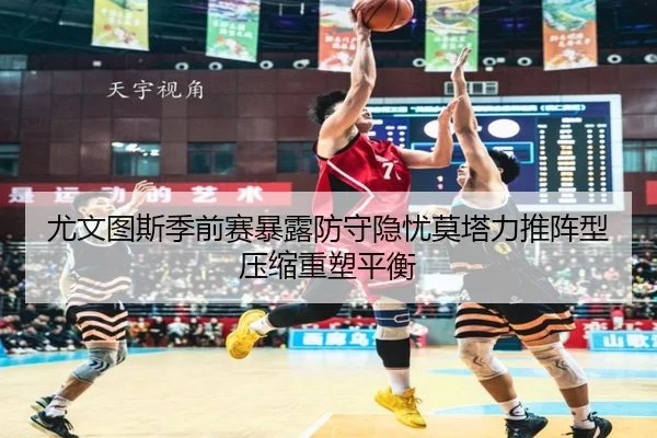 尤文图斯季前赛暴露防守隐忧莫塔力推阵型压缩重塑平衡